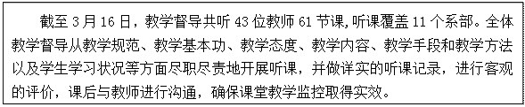 文本框: 截至3月16日，教学督导共听43位教师61节课,听课覆盖11个系部。全体教学督导从教学规范、教学基本功、教学态度、教学内容、教学手段和教学方法以及学生学习状况等方面尽职尽责地开展听课，并做详实的听课记录，进行客观的评价，课后与教师进行沟通，确保课堂教学监控取得实效。